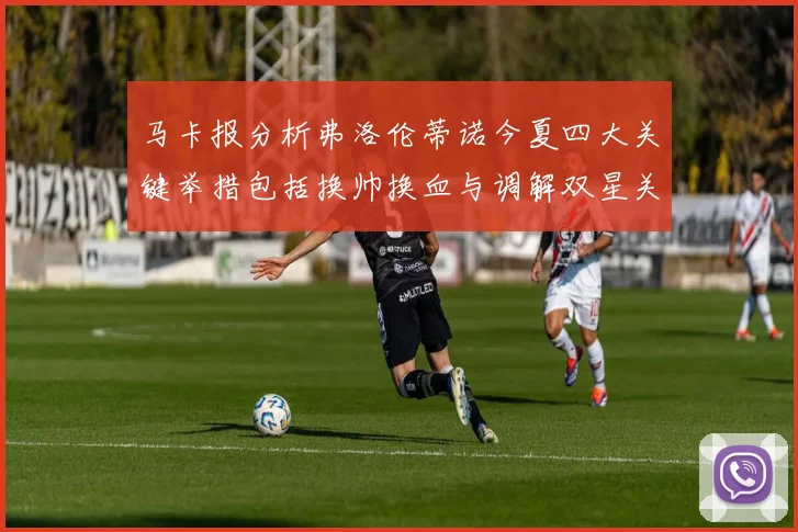 马卡报分析弗洛伦蒂诺今夏四大关键举措包括换帅换血与调解双星关系
