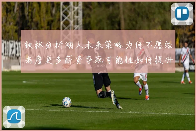 铁林分析湖人未来策略为何不愿给老詹更多薪资争冠可能性如何提升
