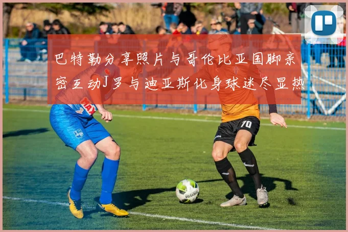 巴特勒分享照片与哥伦比亚国脚亲密互动J罗与迪亚斯化身球迷尽显热情