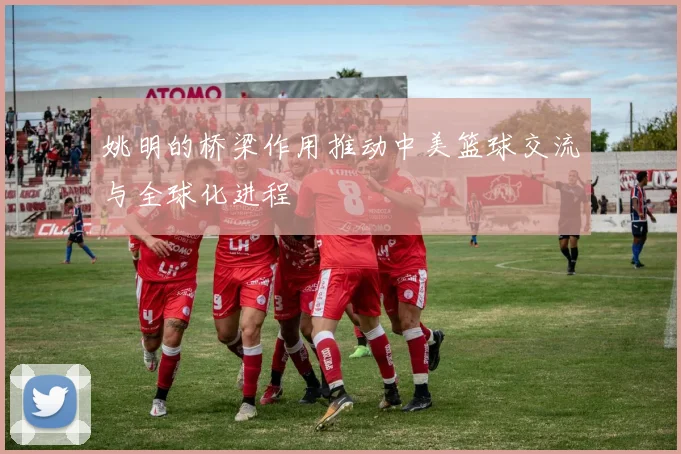 姚明的桥梁作用推动中美篮球交流与全球化进程