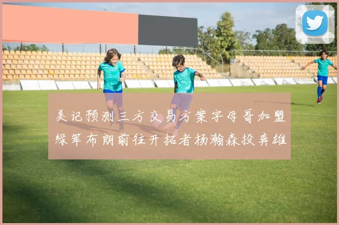 美记预测三方交易方案字母哥加盟绿军布朗前往开拓者杨瀚森投奔雄鹿