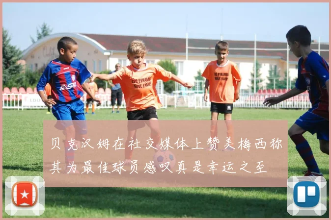 贝克汉姆在社交媒体上赞美梅西称其为最佳球员感叹真是幸运之至