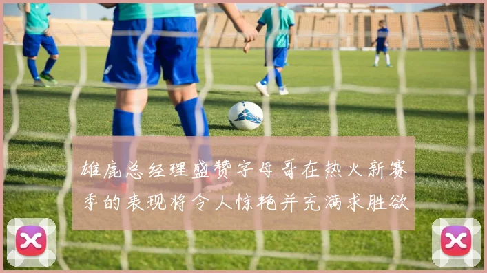 雄鹿总经理盛赞字母哥在热火新赛季的表现将令人惊艳并充满求胜欲