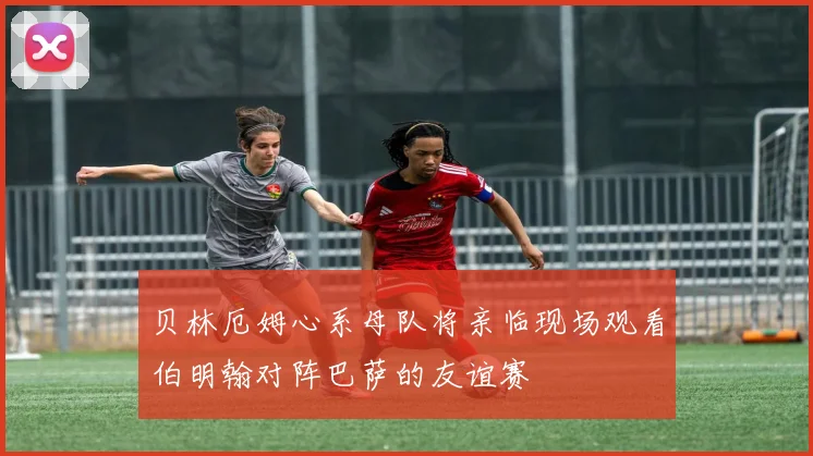 贝林厄姆心系母队将亲临现场观看伯明翰对阵巴萨的友谊赛