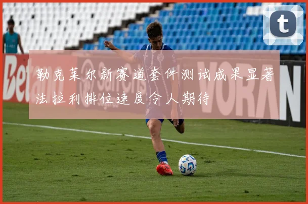 勒克莱尔新赛道套件测试成果显著法拉利排位速度令人期待