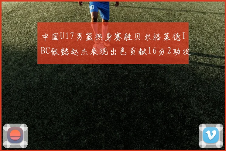 中国U17男篮热身赛胜贝尔格莱德IBC张懿赵杰表现出色贡献16分2助攻2抢断