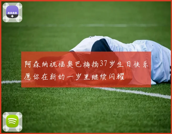 阿森纳祝福奥巴梅扬37岁生日快乐愿你在新的一岁里继续闪耀