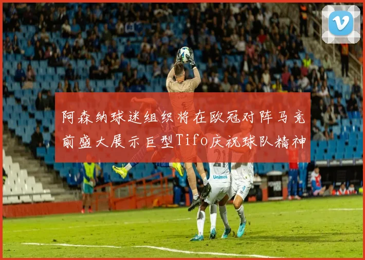 阿森纳球迷组织将在欧冠对阵马竞前盛大展示巨型Tifo庆祝球队精神
