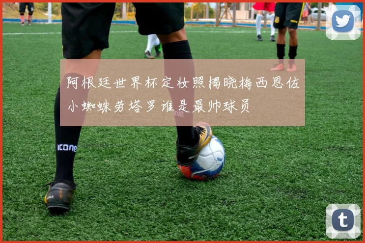 阿根廷世界杯定妆照揭晓梅西恩佐小蜘蛛劳塔罗谁是最帅球员
