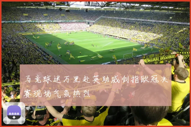 马竞球迷万里赴英助威剑指欧冠决赛现场气氛热烈