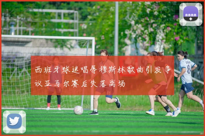西班牙球迷唱辱穆斯林歌曲引发争议亚马尔赛后失落离场