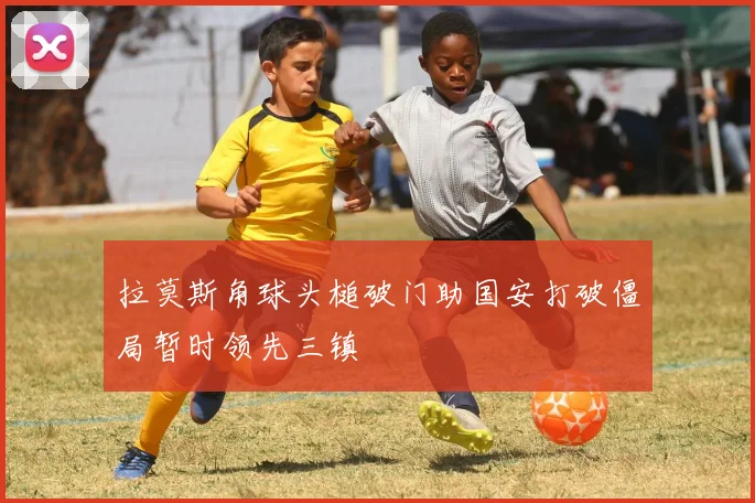 拉莫斯角球头槌破门助国安打破僵局暂时领先三镇