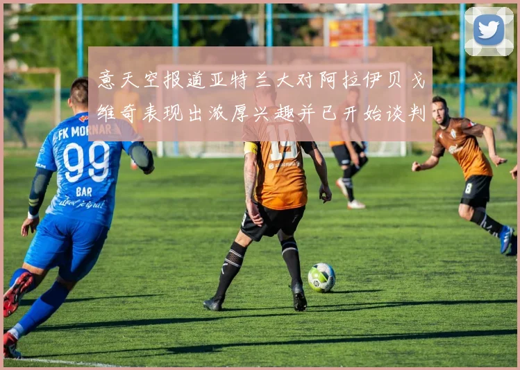 意天空报道亚特兰大对阿拉伊贝戈维奇表现出浓厚兴趣并已开始谈判