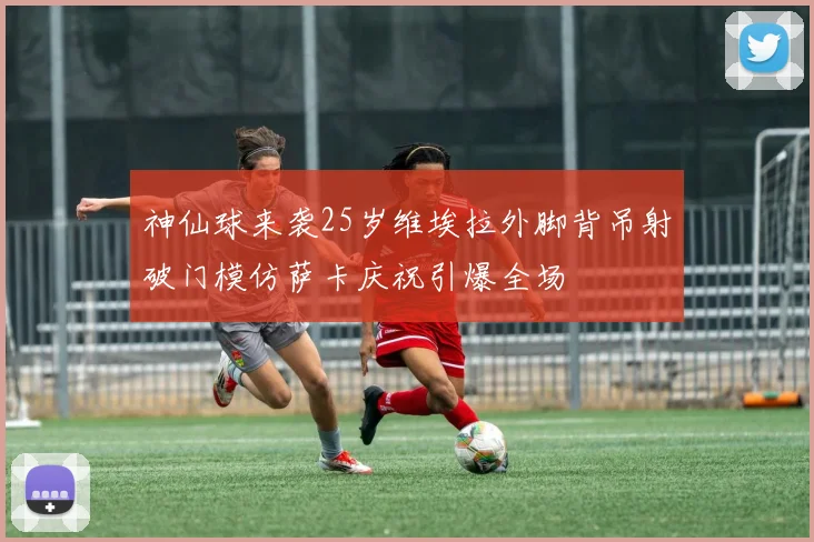 神仙球来袭25岁维埃拉外脚背吊射破门模仿萨卡庆祝引爆全场