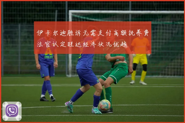 伊卡尔迪胜诉无需支付高额抚养费法官认定旺达经济状况优越