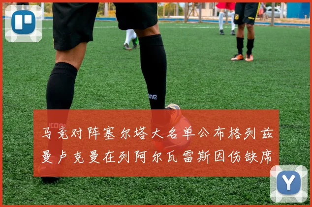 马竞对阵塞尔塔大名单公布格列兹曼卢克曼在列阿尔瓦雷斯因伤缺席