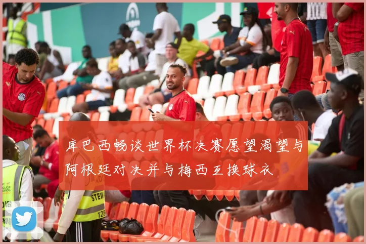 库巴西畅谈世界杯决赛愿望渴望与阿根廷对决并与梅西互换球衣