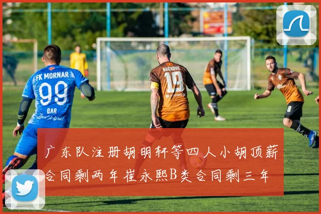 广东队注册胡明轩等四人小胡顶薪合同剩两年崔永熙B类合同剩三年