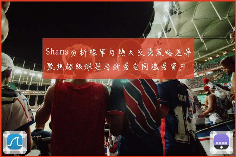 Shams分析绿军与热火交易策略差异聚焦超级球星与新秀合同选秀资产