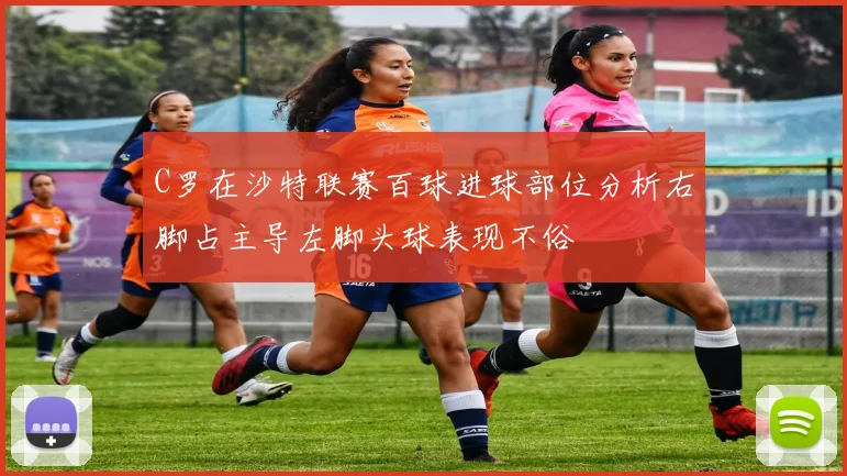 C罗在沙特联赛百球进球部位分析右脚占主导左脚头球表现不俗