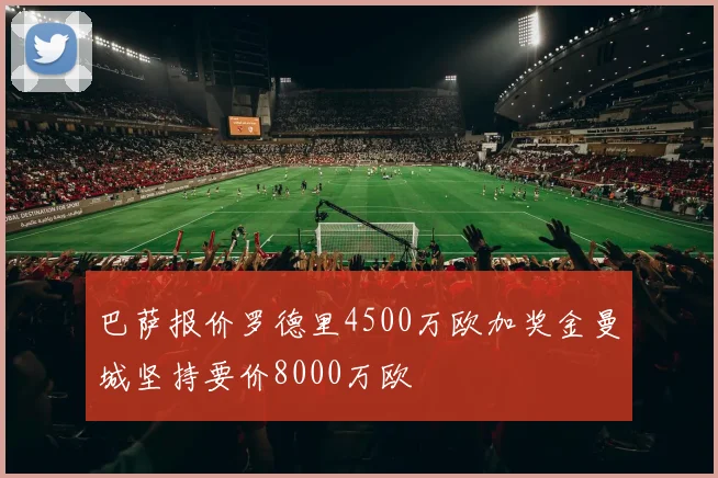 巴萨报价罗德里4500万欧加奖金曼城坚持要价8000万欧