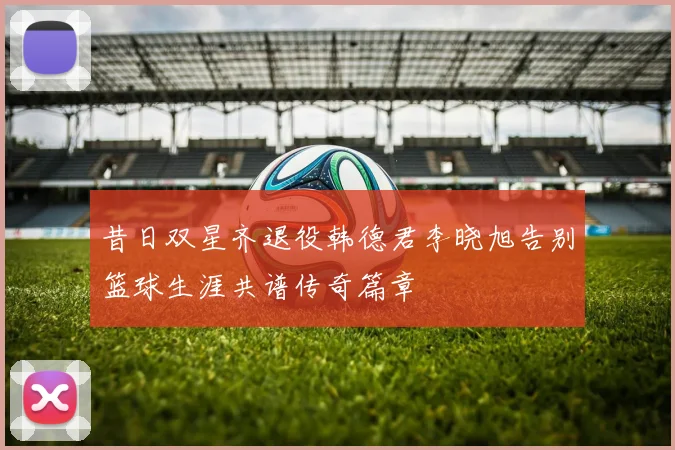 昔日双星齐退役韩德君李晓旭告别篮球生涯共谱传奇篇章