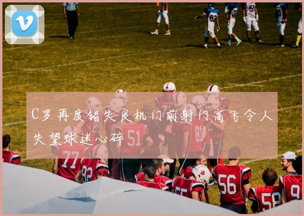 C罗再度错失良机门前射门高飞令人失望球迷心碎