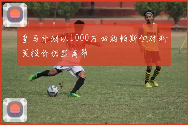 皇马计划以1000万回购帕斯但对科莫报价仍显高昂