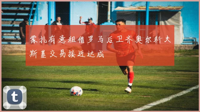 蒙扎有意租借罗马后卫齐奥尔科夫斯基交易接近达成