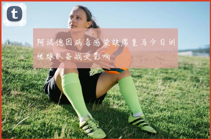 阿诺德因病毒感染缺席皇马今日训练球队备战受影响